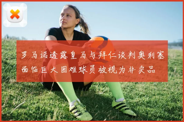 罗马诺透露皇马与拜仁谈判奥利塞面临巨大困难球员被视为非卖品