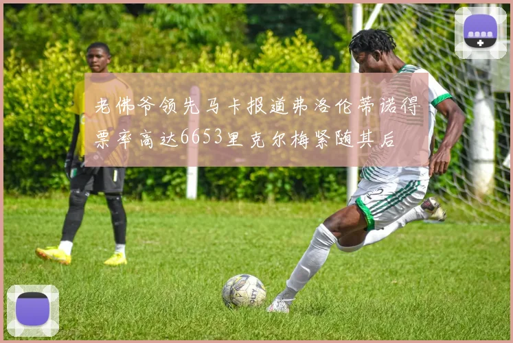 老佛爷领先马卡报道弗洛伦蒂诺得票率高达6653里克尔梅紧随其后