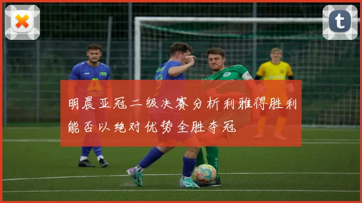 明晨亚冠二级决赛分析利雅得胜利能否以绝对优势全胜夺冠
