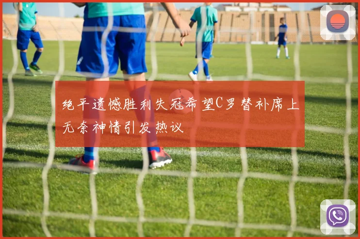 绝平遗憾胜利失冠希望C罗替补席上无奈神情引发热议