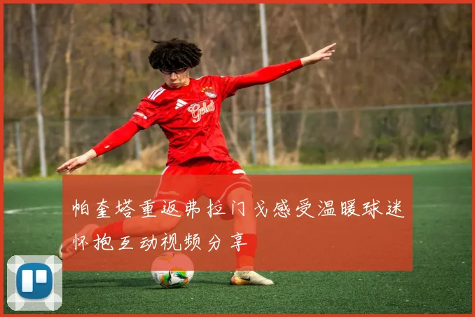 帕奎塔重返弗拉门戈感受温暖球迷怀抱互动视频分享