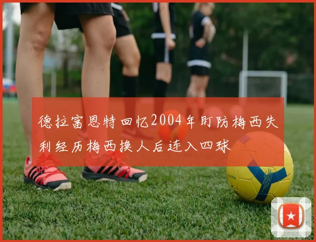 德拉富恩特回忆2004年盯防梅西失利经历梅西换人后连入四球