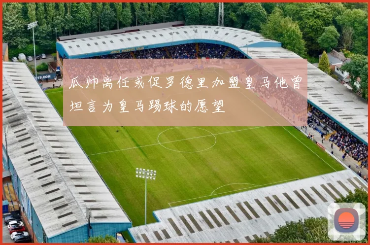 瓜帅离任或促罗德里加盟皇马他曾坦言为皇马踢球的愿望