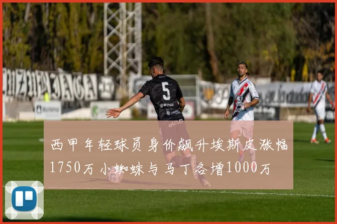西甲年轻球员身价飙升埃斯皮涨幅1750万小蜘蛛与马丁各增1000万