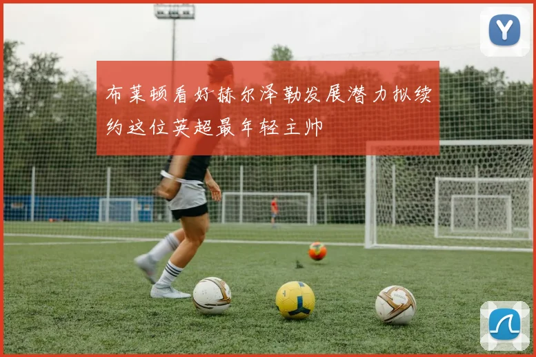 布莱顿看好赫尔泽勒发展潜力拟续约这位英超最年轻主帅