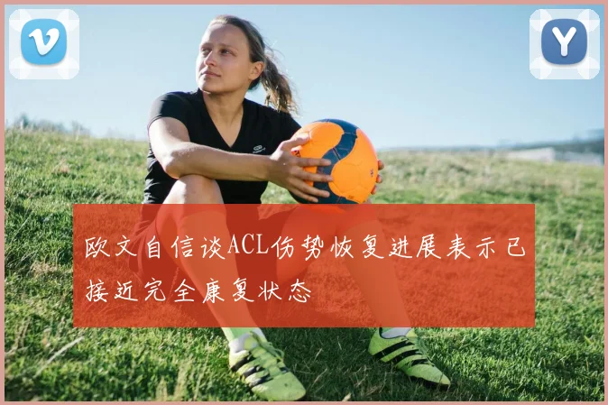 欧文自信谈ACL伤势恢复进展表示已接近完全康复状态