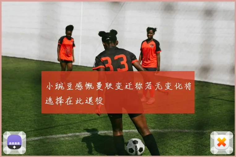 小豌豆感慨曼联变迁称若无变化将选择在此退役
