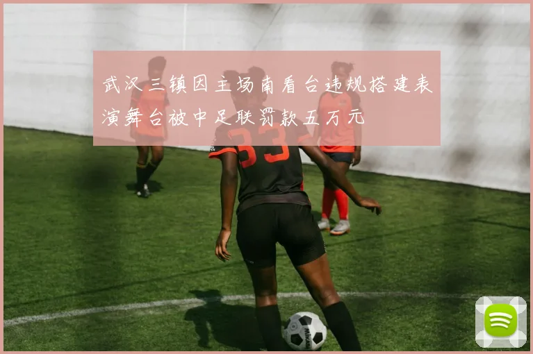 武汉三镇因主场南看台违规搭建表演舞台被中足联罚款五万元