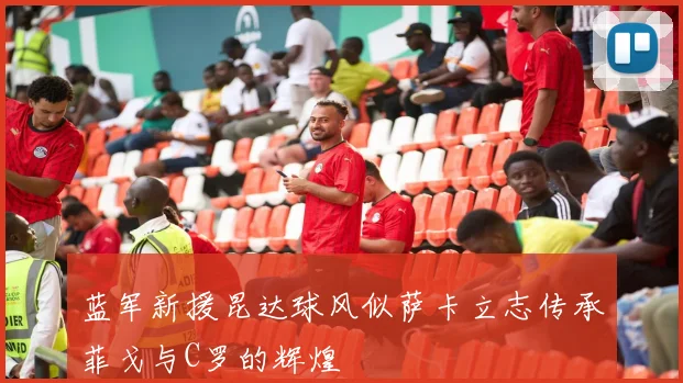蓝军新援昆达球风似萨卡立志传承菲戈与C罗的辉煌