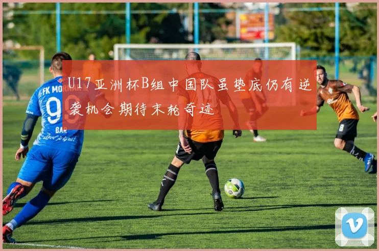 U17亚洲杯B组中国队虽垫底仍有逆袭机会期待末轮奇迹