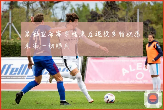 聚勒宣布赛季结束后退役多特祝愿未来一切顺利
