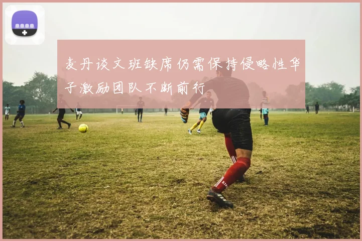 麦丹谈文班缺席仍需保持侵略性华子激励团队不断前行