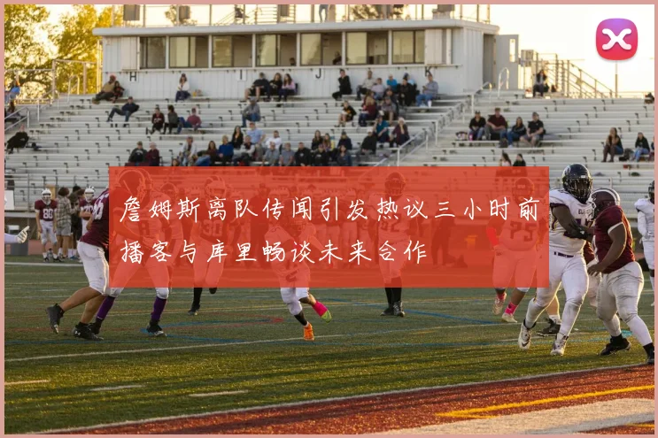 詹姆斯离队传闻引发热议三小时前播客与库里畅谈未来合作