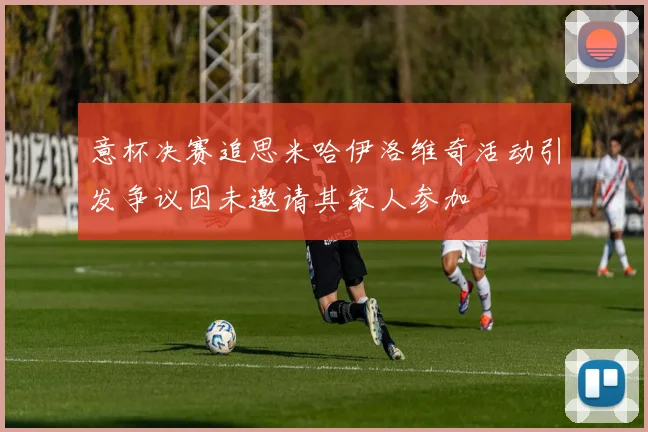 意杯决赛追思米哈伊洛维奇活动引发争议因未邀请其家人参加