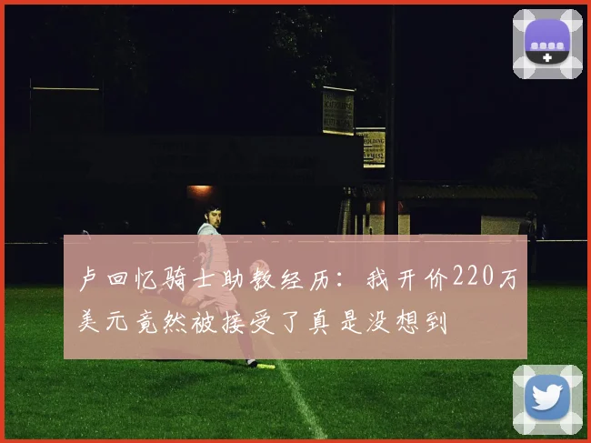 卢回忆骑士助教经历：我开价220万美元竟然被接受了真是没想到