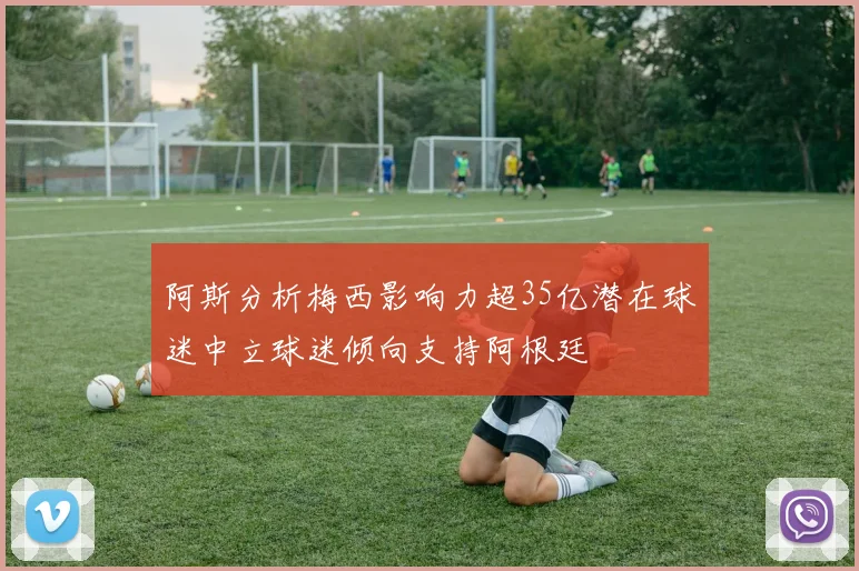 阿斯分析梅西影响力超35亿潜在球迷中立球迷倾向支持阿根廷