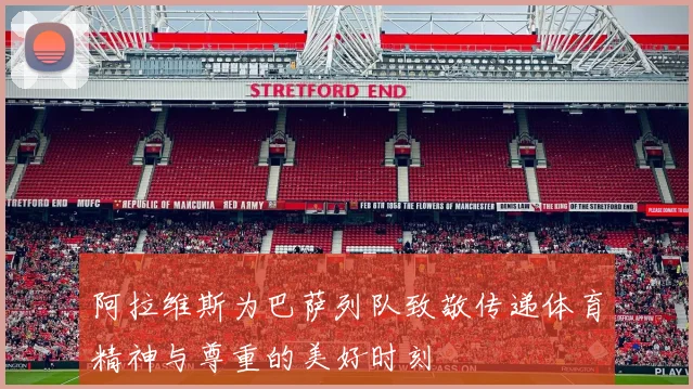 阿拉维斯为巴萨列队致敬传递体育精神与尊重的美好时刻