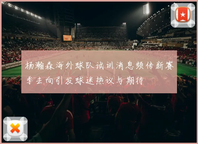 杨瀚森海外球队试训消息频传新赛季去向引发球迷热议与期待