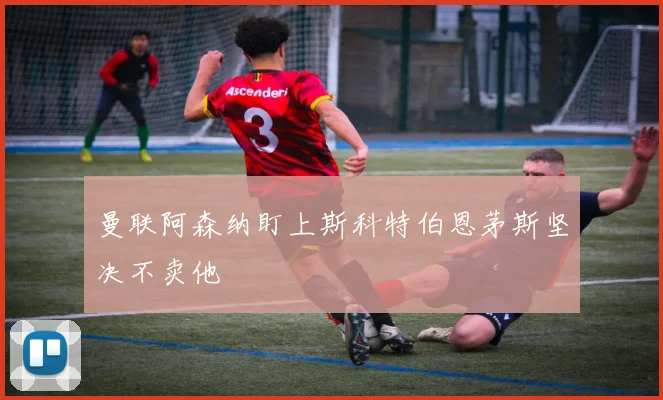 曼联阿森纳盯上斯科特伯恩茅斯坚决不卖他