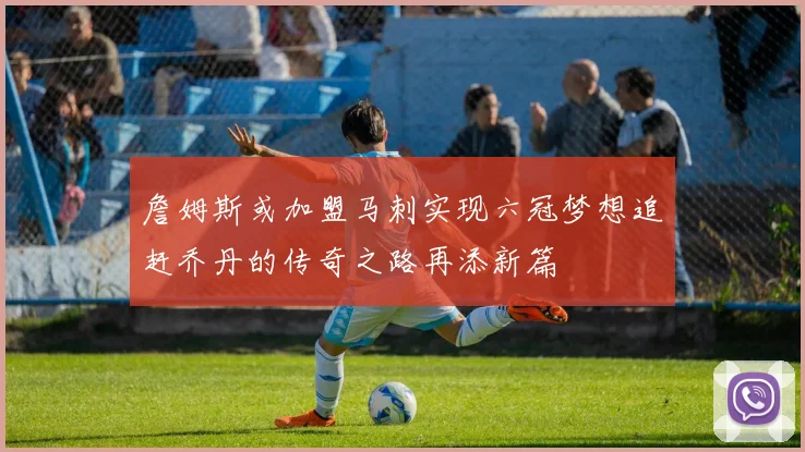 詹姆斯或加盟马刺实现六冠梦想追赶乔丹的传奇之路再添新篇