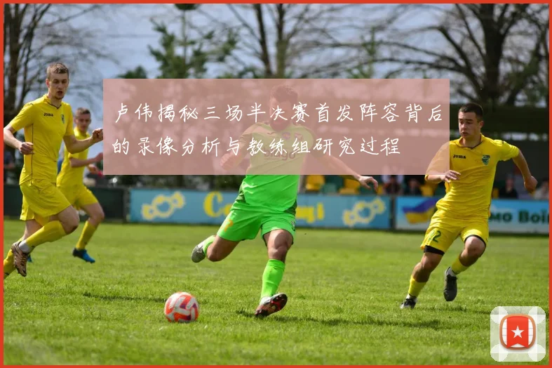 卢伟揭秘三场半决赛首发阵容背后的录像分析与教练组研究过程