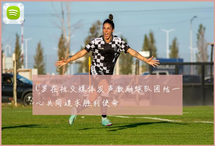 C罗在社交媒体发声激励球队团结一心共同追求胜利使命