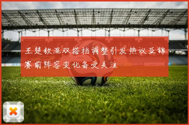 王楚钦混双搭档调整引发热议亚锦赛前阵容变化备受关注