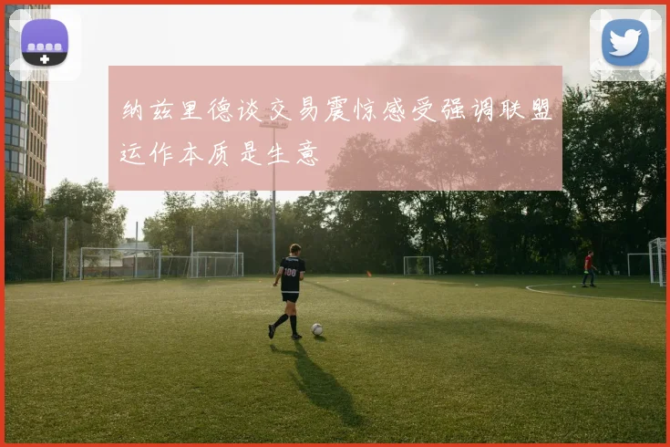 纳兹里德谈交易震惊感受强调联盟运作本质是生意