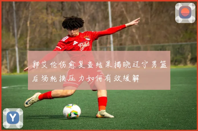 郭艾伦伤愈复查结果揭晓辽宁男篮后场轮换压力如何有效缓解